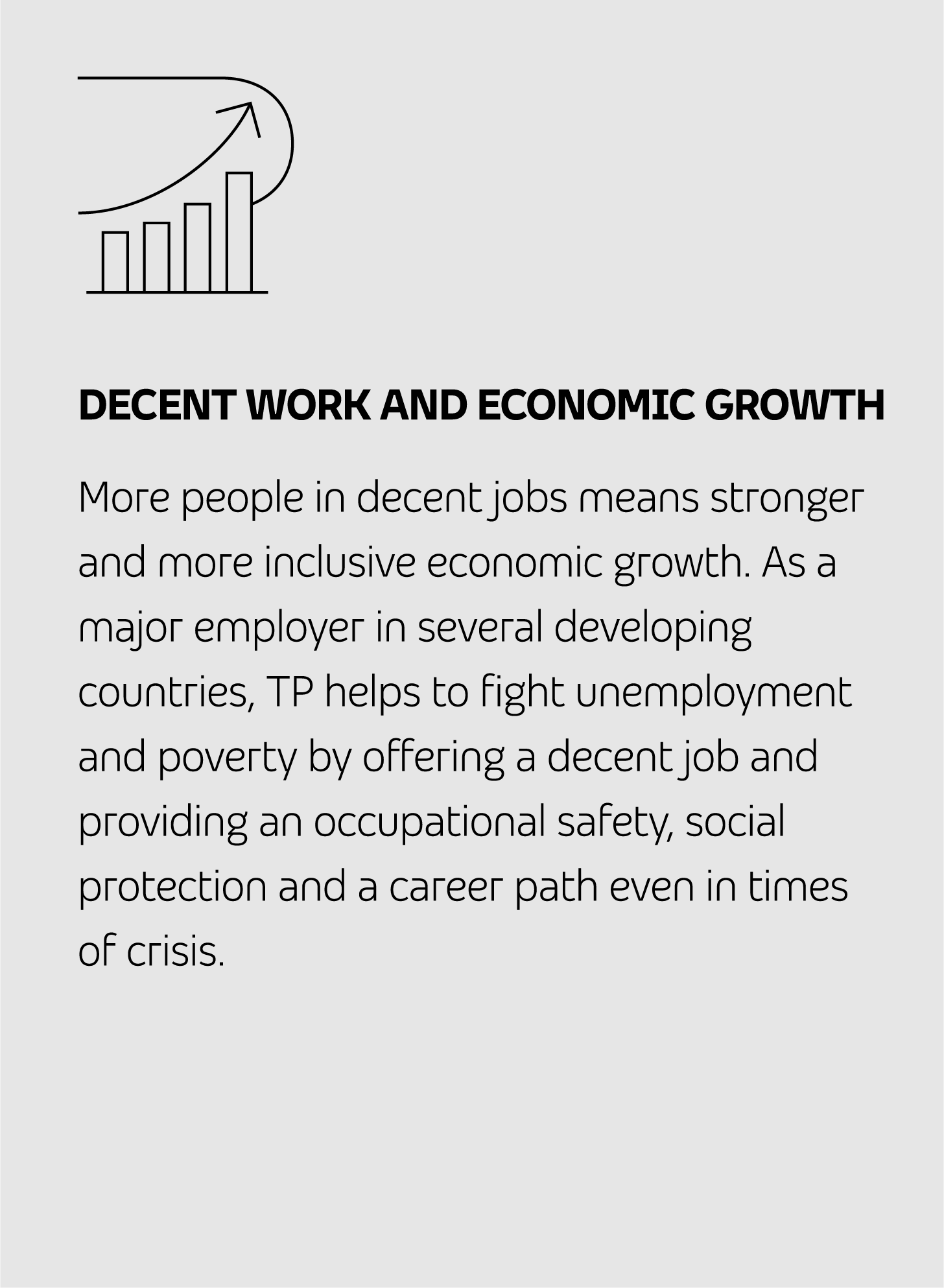 DECENT WORK AND ECONOMIC GROWTH More people in decent jobs means stronger and more inclusive economic growth. As a major employer in several developing countries, TP helps to fight unemployment and poverty by offering a decent job and providing an occupational safety, social protection and a career path even in times of crisis.