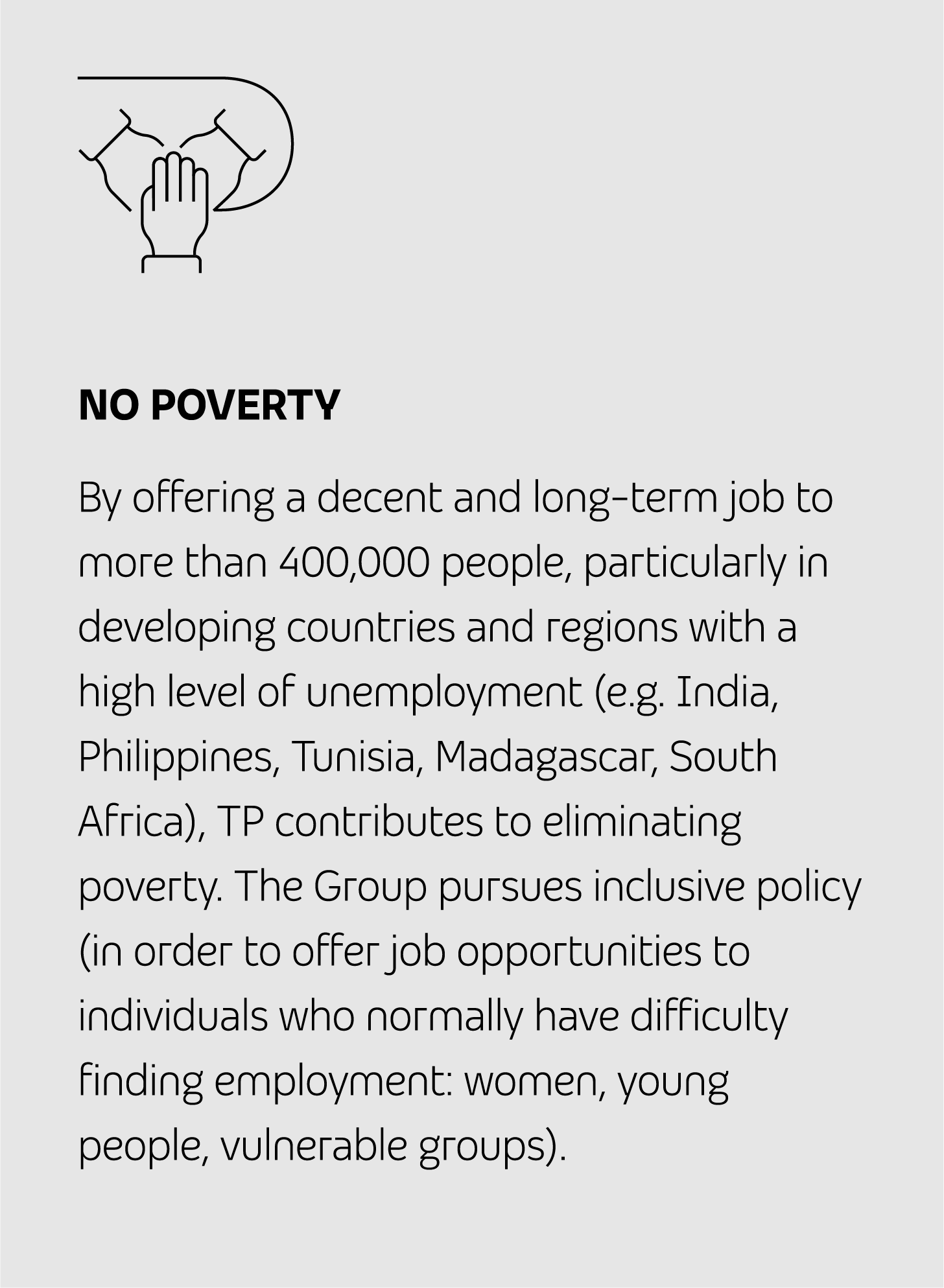 NO POVERTY By offering a decent and long-term job to more than 400,000 people, particularly in developing countries and regions with a high level of unemployment (e.g. India, Philippines, Tunisia, Madagascar, South Africa), TP contributes to eliminating poverty. The Group pursues inclusive policy (to offer job opportunities to individuals who normally have difficulty finding employment: women, young people, vulnerable groups).