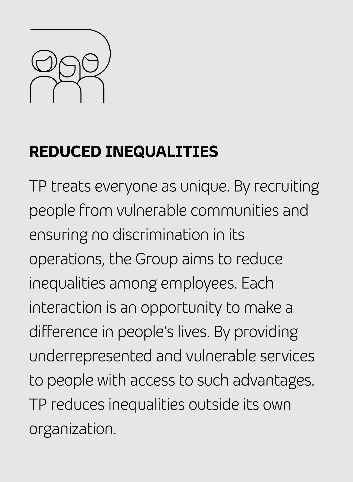 REDUCED INEQUALITIES TP treats everyone as unique. By recruiting people from vulnerable communities and ensuring no discrimination in its operations, the Group aims to reduce inequalities among employees. Each interaction is an opportunity to make a difference in people’s lives. By providing underrepresented and vulnerable services to people with access to such advantages. TP reduces inequalities outside its own organization.